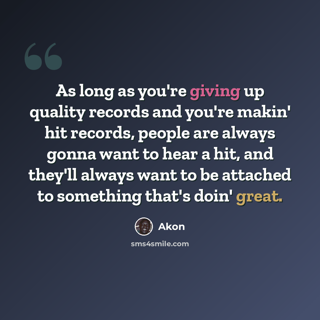“As long as you're giving up quality records and you're makin' hit records, people are always gonna want to hear a hit, and they'll always want to be attached to something that's doin' great.” quote by Akon