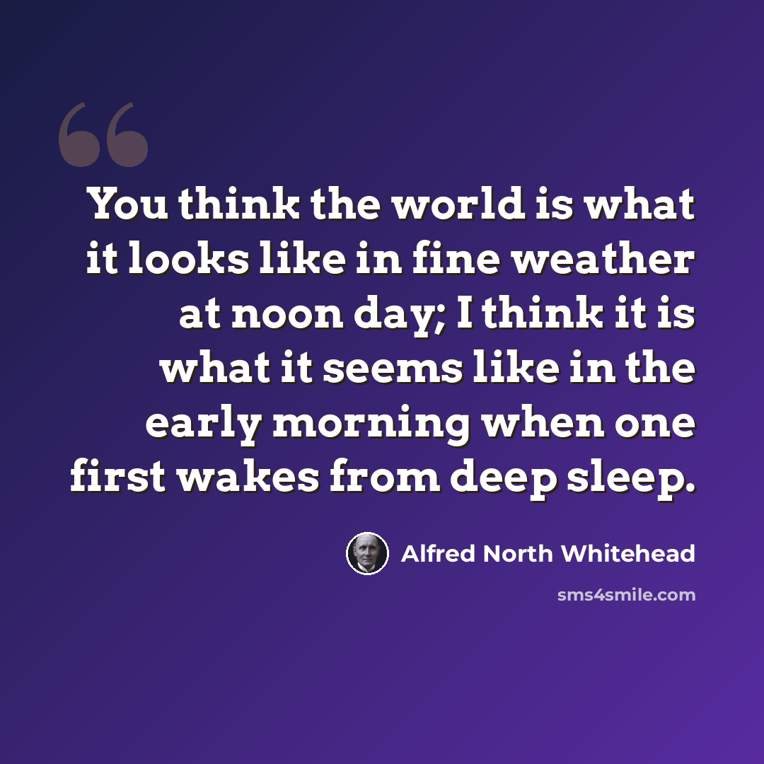“You think the world is what it looks like in fine weather at noon day; I think it is what it seems like in the early morning when one first wakes from deep sleep.” quote by Alfred North Whitehead