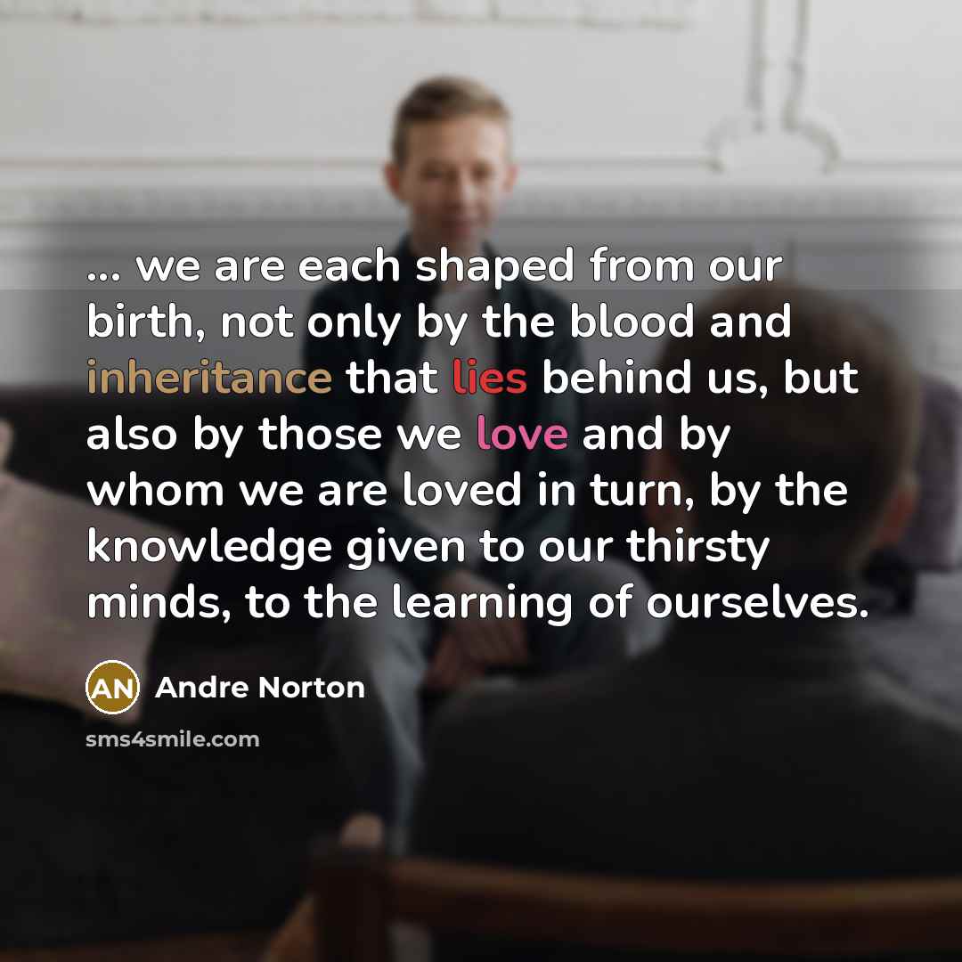 “... we are each shaped from our birth, not only by the blood and inheritance that lies behind us, but also by those we love and by whom we are loved in turn, by the knowledge given to our thirsty minds, to the learning of ourselves.” quote by Andre Norton
