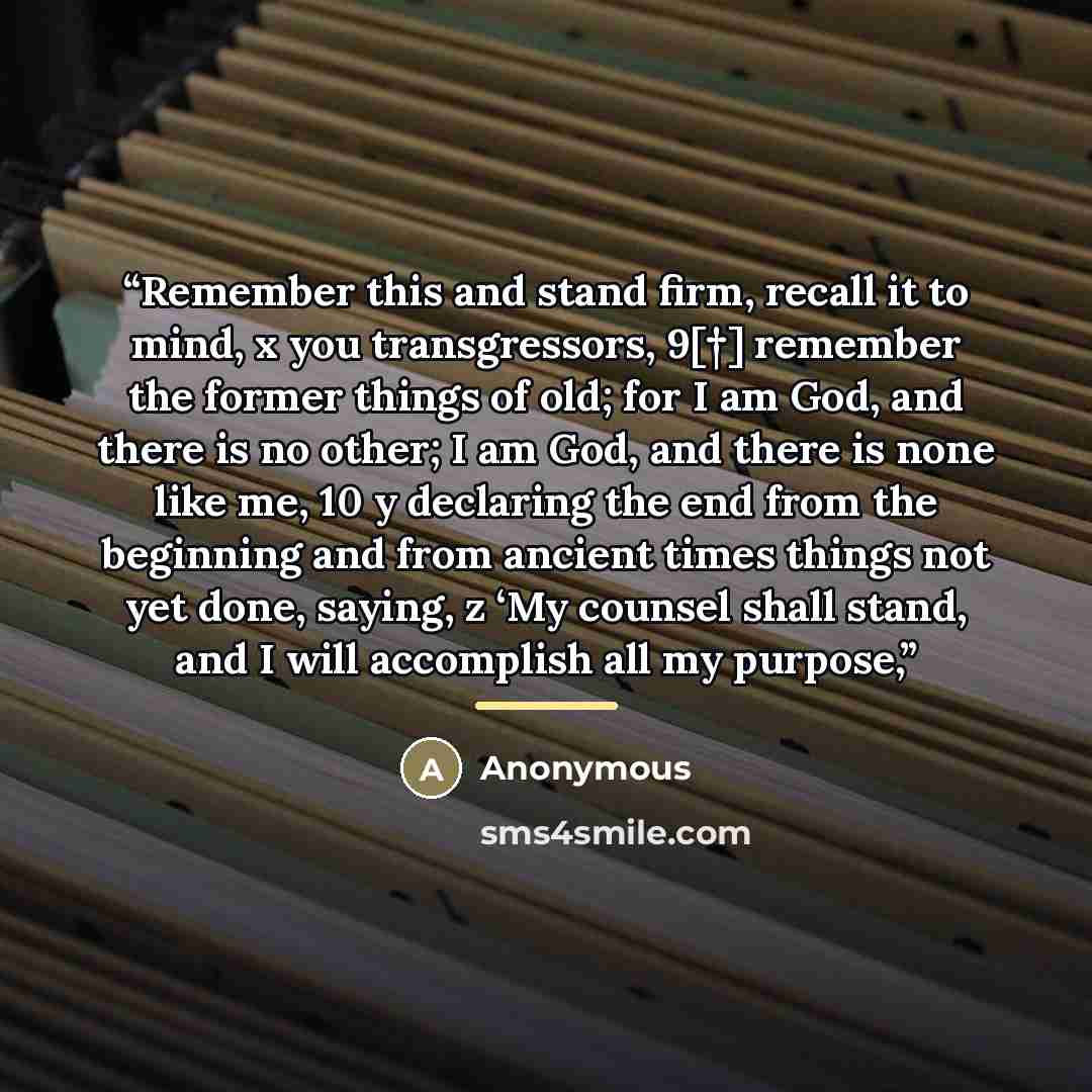 “Remember this and stand firm, recall it to mind, x you transgressors, 9[†] remember the former things of old; for I am God, and there is no other; I am God, and there is none like me, 10 y declaring the end from the beginning and from ancient times things not yet done, saying, z ‘My counsel shall…” quote by Anonymous
