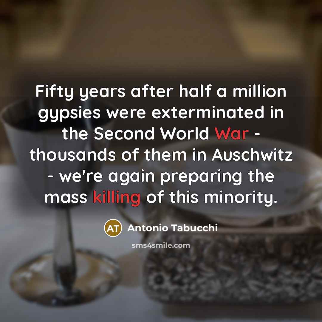 “Fifty years after half a million gypsies were exterminated in the Second World War - thousands of them in Auschwitz - we're again preparing the mass killing of this minority.” quote by Antonio Tabucchi