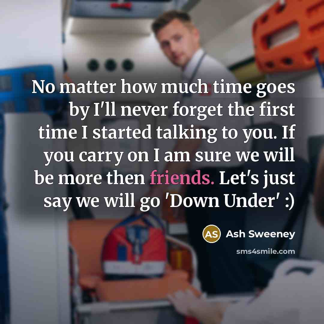 “No matter how much time goes by I'll never forget the first time I started talking to you. If you carry on I am sure we will be more then friends. Let's just say we will go 'Down Under' :)” quote by Ash Sweeney