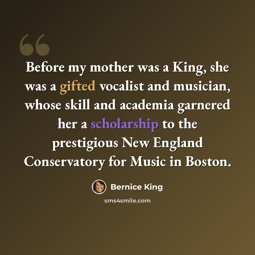 “Before my mother was a King, she was a gifted vocalist and musician, whose skill and academia garnered her a scholarship to the prestigious New England Conservatory for Music in Boston.” quote by Bernice King