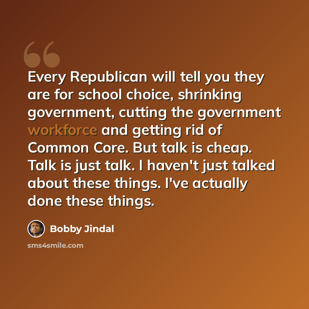 “Every Republican will tell you they are for school choice, shrinking government, cutting the government workforce and getting rid of Common Core. But talk is cheap. Talk is just talk. I haven't just talked about these things. I've actually done these things.” quote by Bobby Jindal