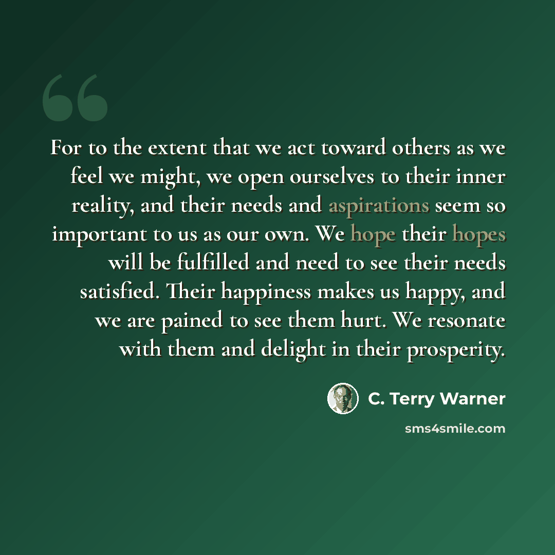 “For to the extent that we act toward others as we feel we might, we open ourselves to their inner reality, and their needs and aspirations seem so important to us as our own. We hope their hopes will be fulfilled and need to see their needs satisfied. Their happiness makes us happy, and we are…” quote by C. Terry Warner