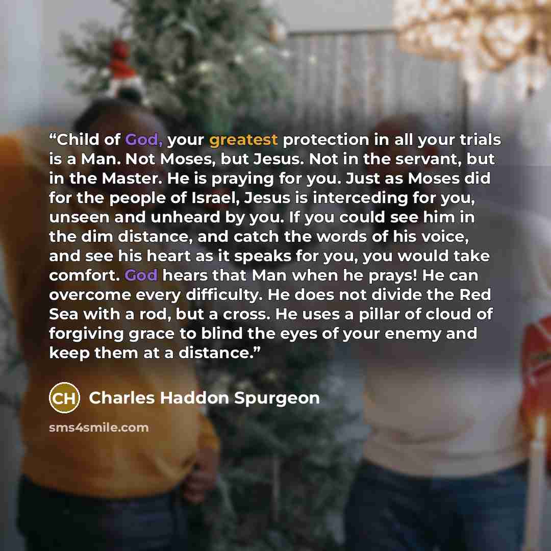 “Child of God, your greatest protection in all your trials is a Man. Not Moses, but Jesus. Not in the servant, but in the Master. He is praying for you. Just as Moses did for the people of Israel, Jesus is interceding for you, unseen and unheard by you. If you could see him in the dim distance, and…” quote by Charles Haddon Spurgeon