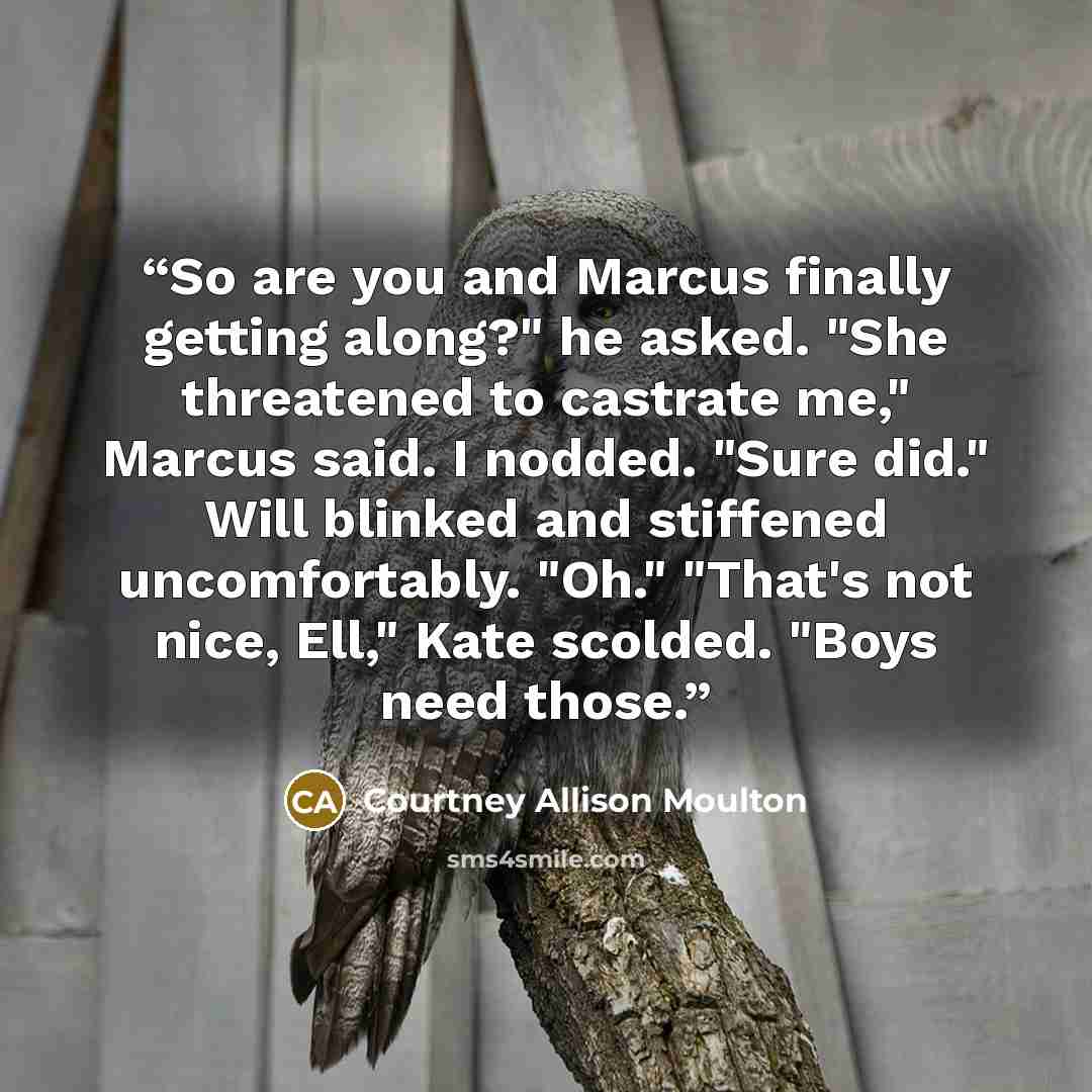“So are you and Marcus finally getting along?" he asked. "She threatened to castrate me," Marcus said. I nodded. "Sure did." Will blinked and stiffened uncomfortably. "Oh." "That's not nice, Ell," Kate scolded. "Boys need those.” quote by Courtney Allison Moulton
