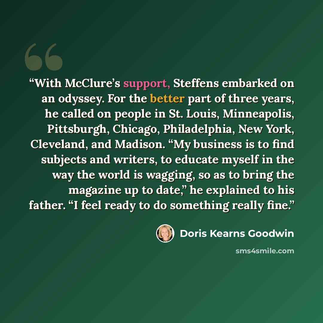 “With McClure’s support, Steffens embarked on an odyssey. For the better part of three years, he called on people in St. Louis, Minneapolis, Pittsburgh, Chicago, Philadelphia, New York, Cleveland, and Madison. “My business is to find subjects and writers, to educate myself in the way the world is…” quote by Doris Kearns Goodwin