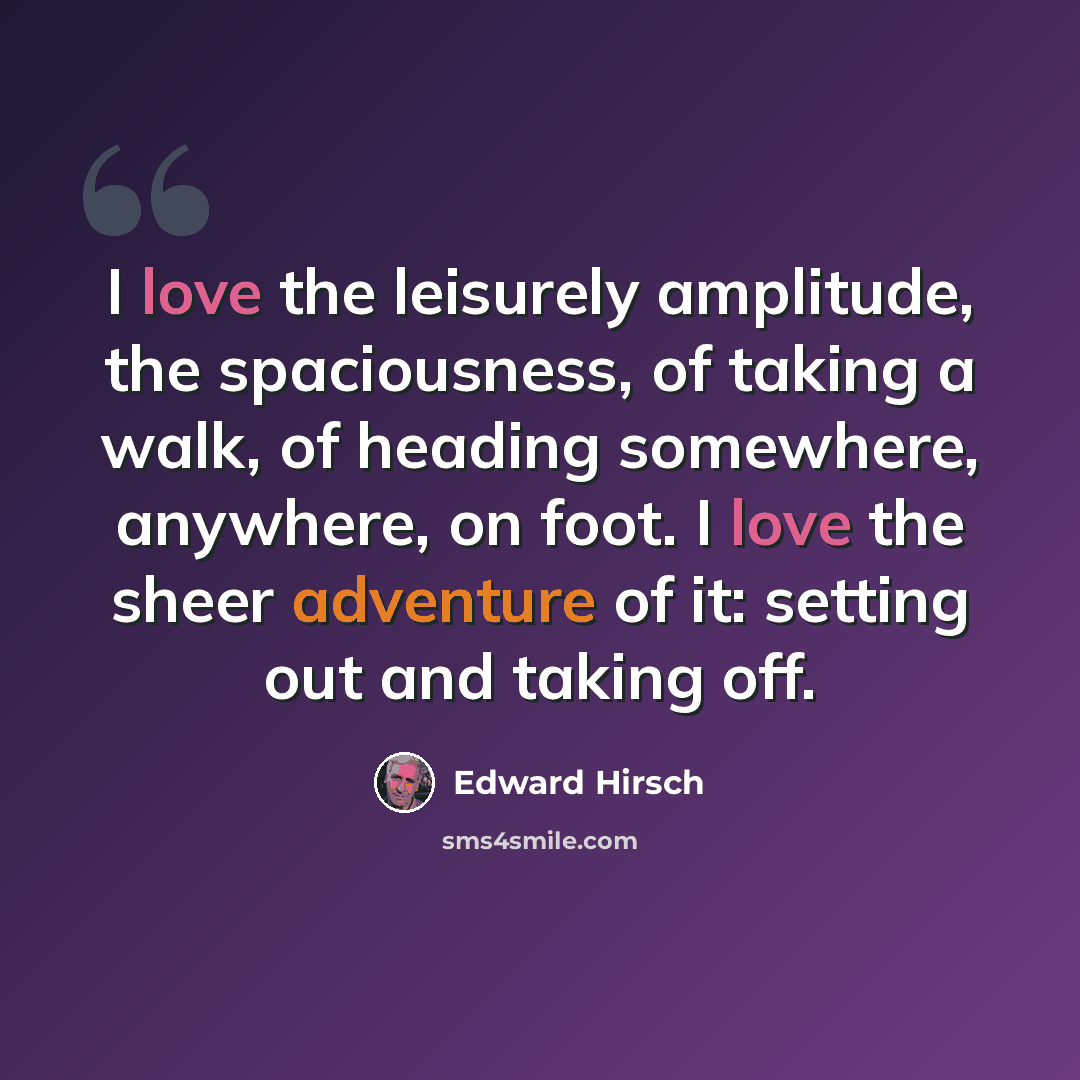 “I love the leisurely amplitude, the spaciousness, of taking a walk, of heading somewhere, anywhere, on foot. I love the sheer adventure of it: setting out and taking off.” quote by Edward Hirsch