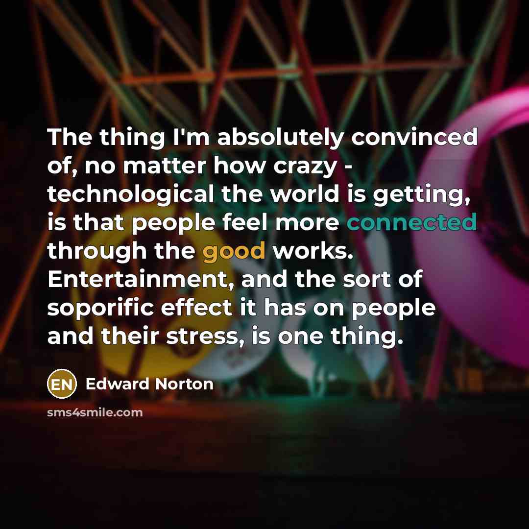 “The thing I'm absolutely convinced of, no matter how crazy - technological the world is getting, is that people feel more connected through the good works. Entertainment, and the sort of soporific effect it has on people and their stress, is one thing.” quote by Edward Norton
