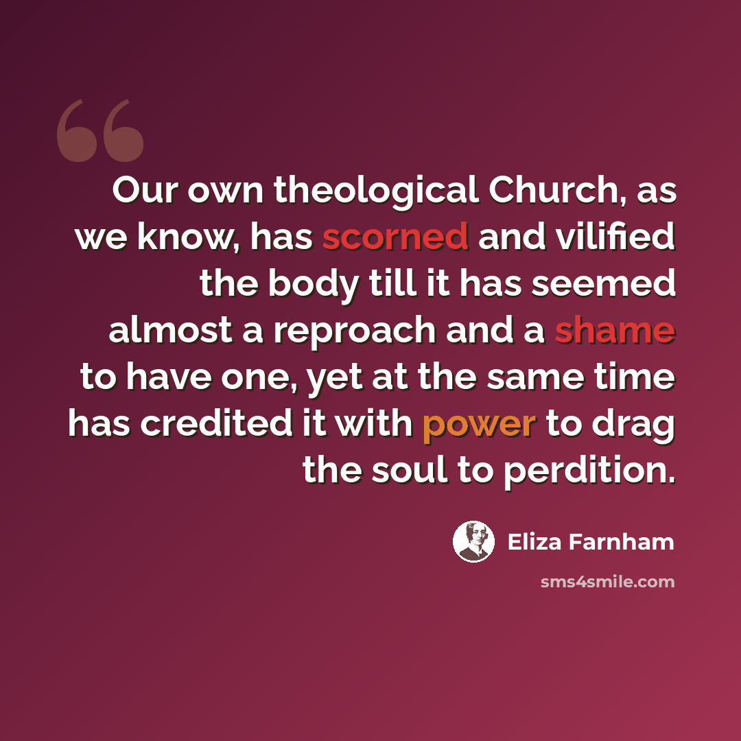 “Our own theological Church, as we know, has scorned and vilified the body till it has seemed almost a reproach and a shame to have one, yet at the same time has credited it with power to drag the soul to perdition.” quote by Eliza Farnham