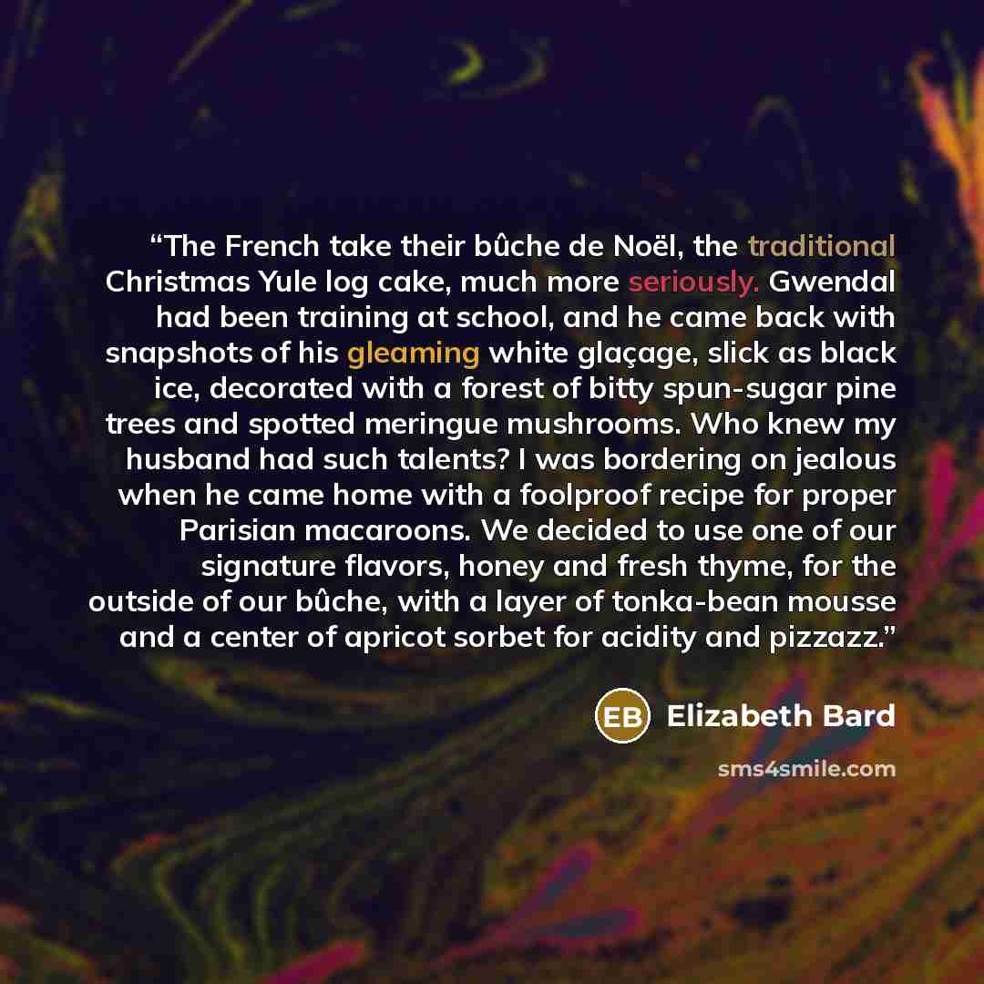 “The French take their bûche de Noël, the traditional Christmas Yule log cake, much more seriously. Gwendal had been training at school, and he came back with snapshots of his gleaming white glaçage, slick as black ice, decorated with a forest of bitty spun-sugar pine trees and spotted meringue…” quote by Elizabeth Bard