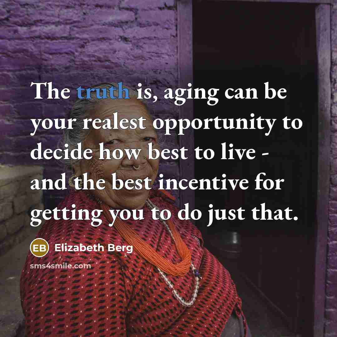 “The truth is, aging can be your realest opportunity to decide how best to live - and the best incentive for getting you to do just that.” quote by Elizabeth Berg