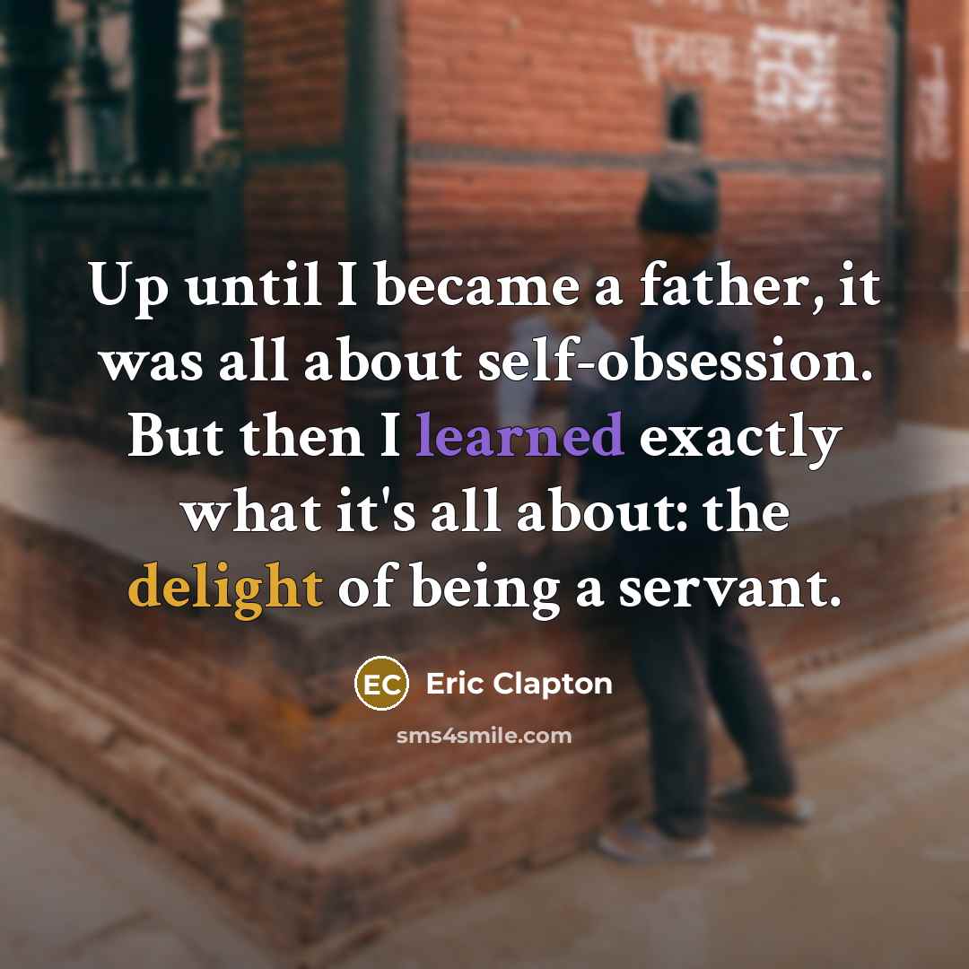 “Up until I became a father, it was all about self-obsession. But then I learned exactly what it's all about: the delight of being a servant.” quote by Eric Clapton