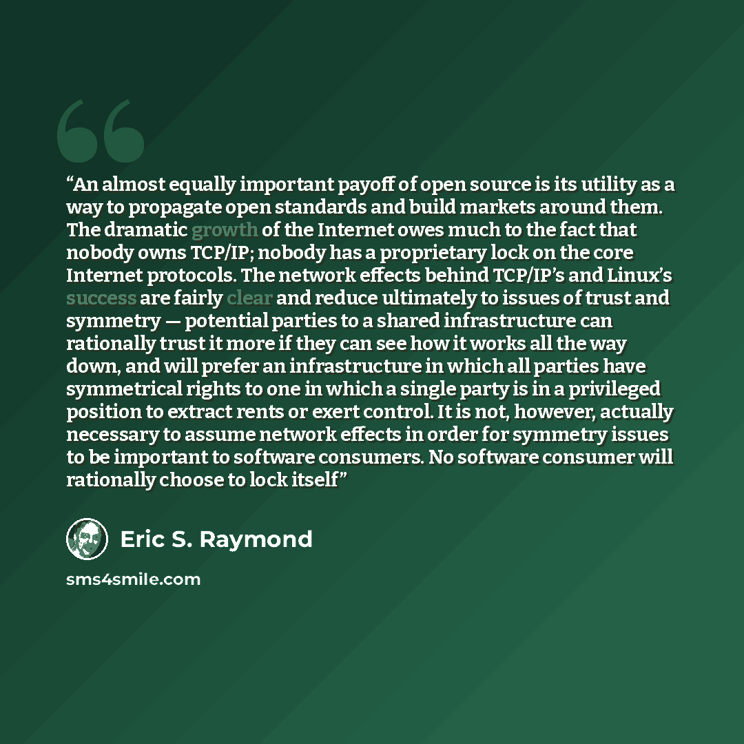 “An almost equally important payoff of open source is its utility as a way to propagate open standards and build markets around them. The dramatic growth of the Internet owes much to the fact that nobody owns TCP/IP; nobody has a proprietary lock on the core Internet protocols. The network effects…” quote by Eric S. Raymond
