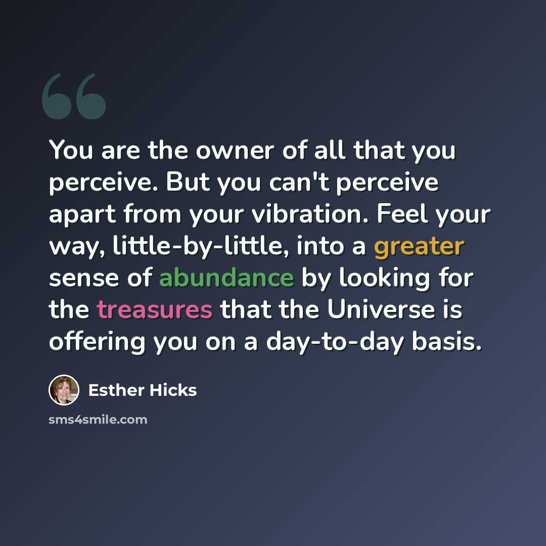 “You are the owner of all that you perceive. But you can't perceive apart from your vibration. Feel your way, little-by-little, into a greater sense of abundance by looking for the treasures that the Universe is offering you on a day-to-day basis.” quote by Esther Hicks