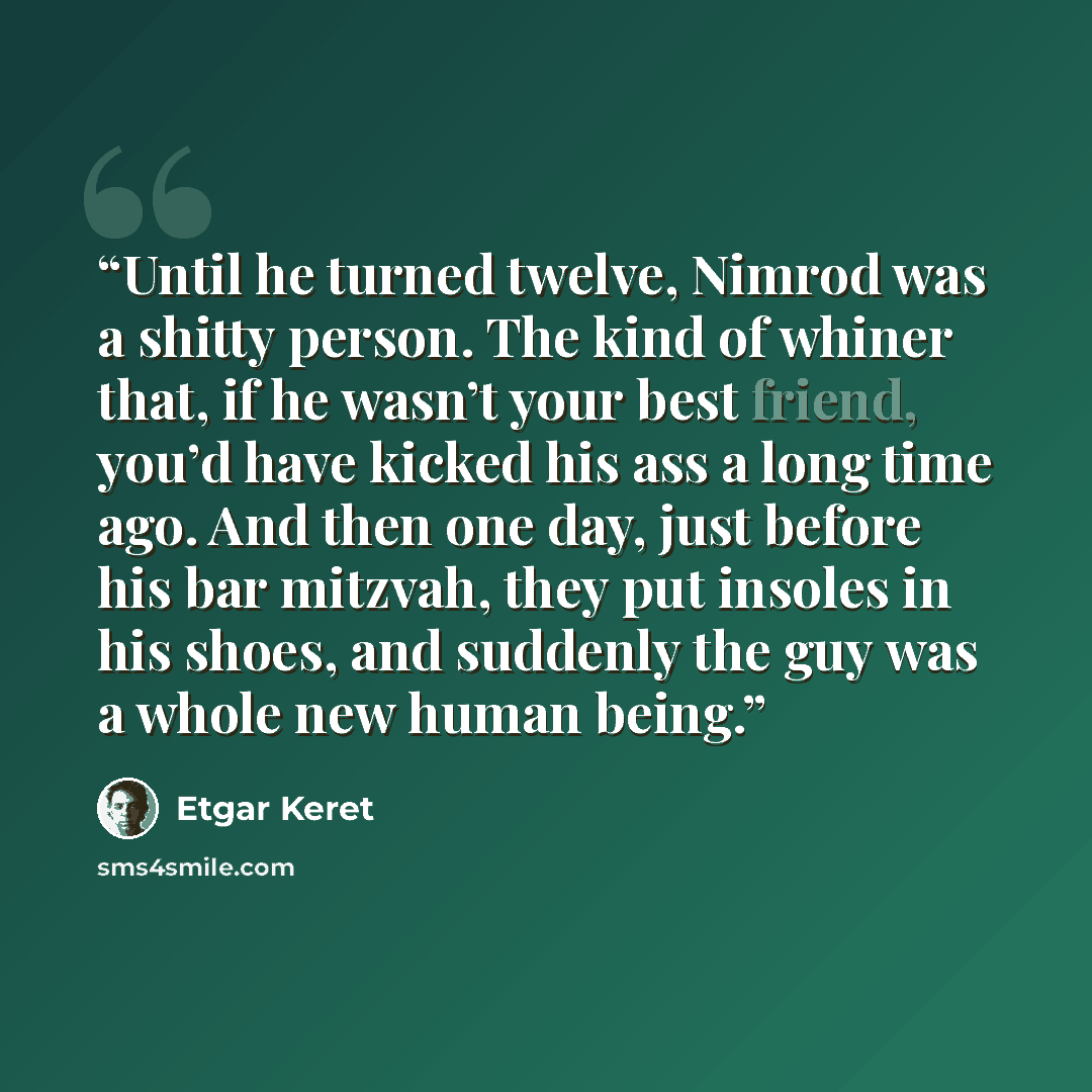 “Until he turned twelve, Nimrod was a shitty person. The kind of whiner that, if he wasn’t your best friend, you’d have kicked his ass a long time ago. And then one day, just before his bar mitzvah, they put insoles in his shoes, and suddenly the guy was a whole new human being.” quote by Etgar Keret