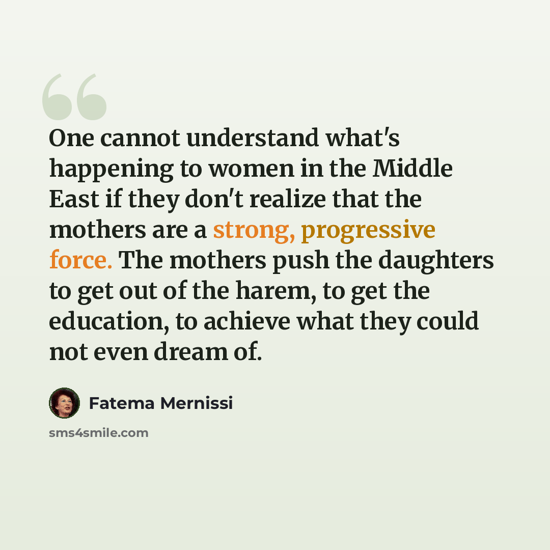 “One cannot understand what's happening to women in the Middle East if they don't realize that the mothers are a strong, progressive force. The mothers push the daughters to get out of the harem, to get the education, to achieve what they could not even dream of.” quote by Fatema Mernissi