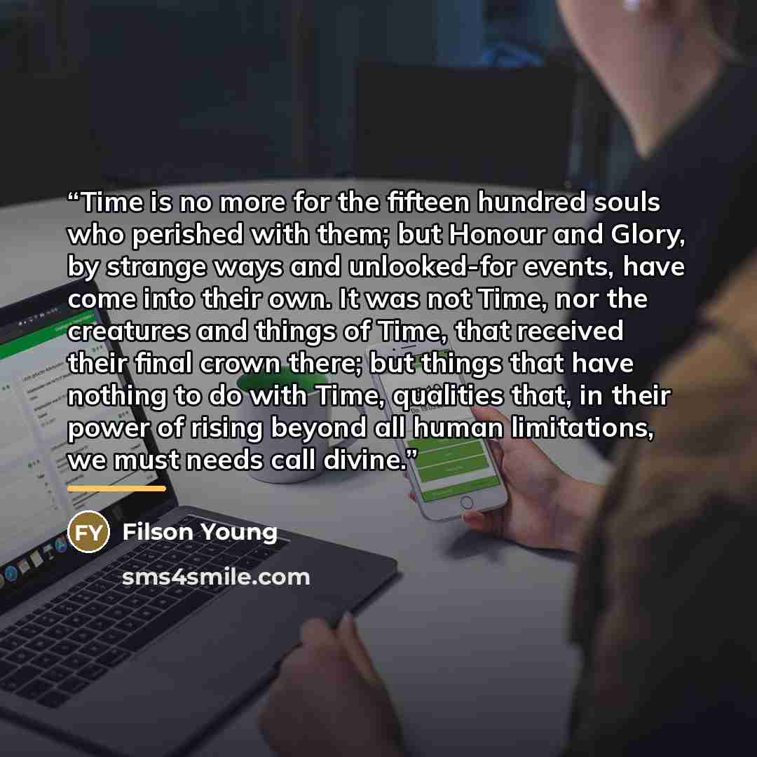 “Time is no more for the fifteen hundred souls who perished with them; but Honour and Glory, by strange ways and unlooked-for events, have come into their own. It was not Time, nor the creatures and things of Time, that received their final crown there; but things that have nothing to do with Time…” quote by Filson Young
