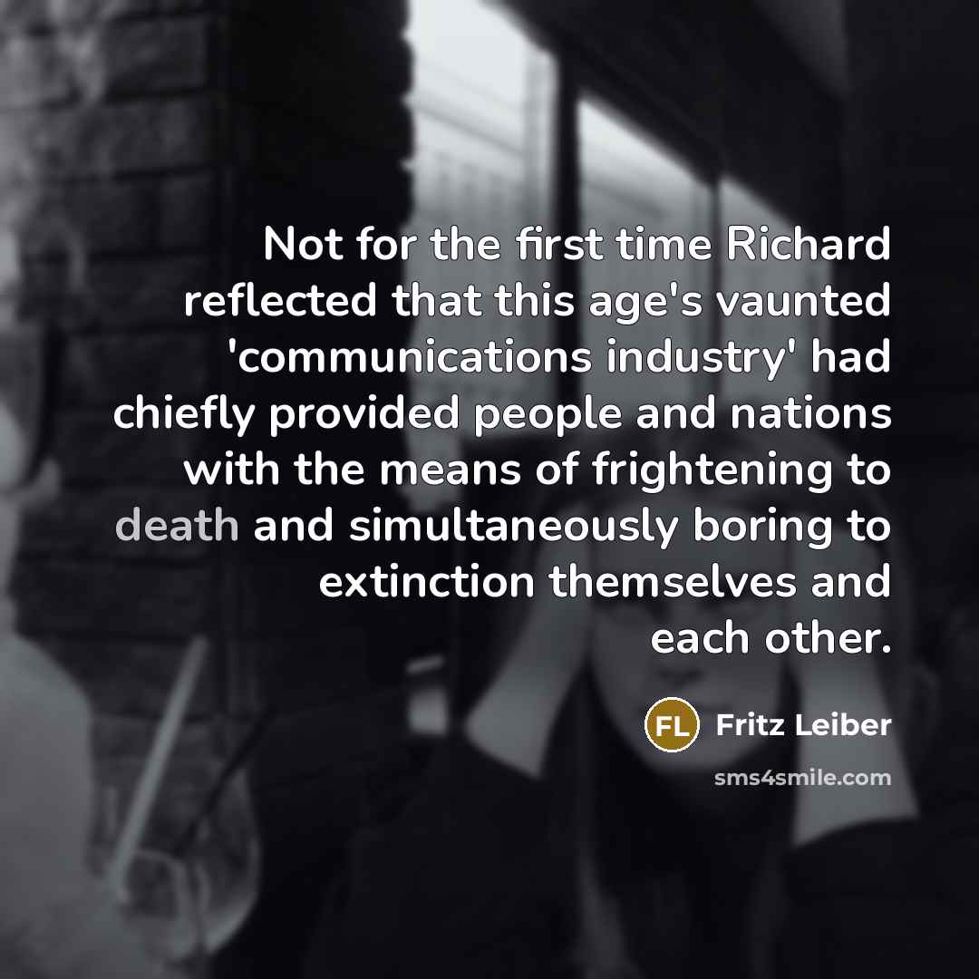 “Not for the first time Richard reflected that this age's vaunted 'communications industry' had chiefly provided people and nations with the means of frightening to death and simultaneously boring to extinction themselves and each other.” quote by Fritz Leiber