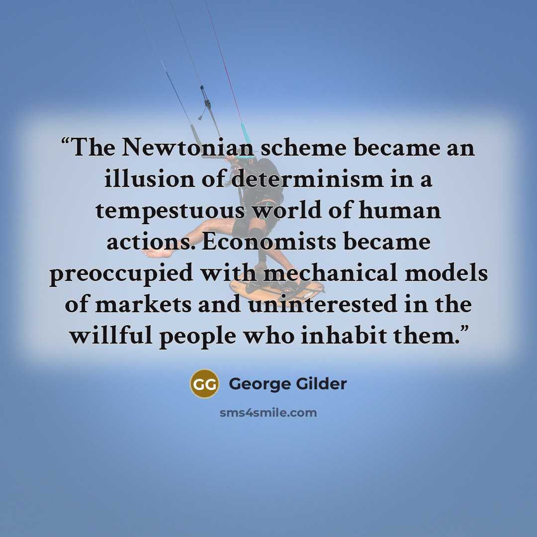 “The Newtonian scheme became an illusion of determinism in a tempestuous world of human actions. Economists became preoccupied with mechanical models of markets and uninterested in the willful people who inhabit them.” quote by George Gilder