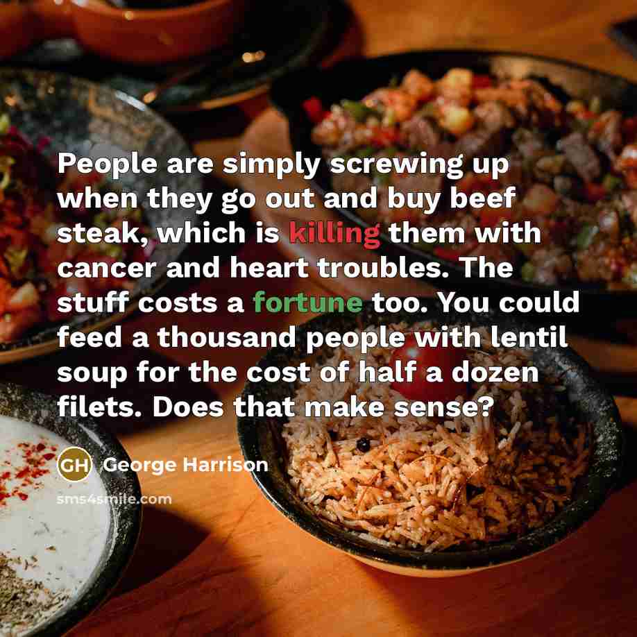 “People are simply screwing up when they go out and buy beef steak, which is killing them with cancer and heart troubles. The stuff costs a fortune too. You could feed a thousand people with lentil soup for the cost of half a dozen filets. Does that make sense?” quote by George Harrison