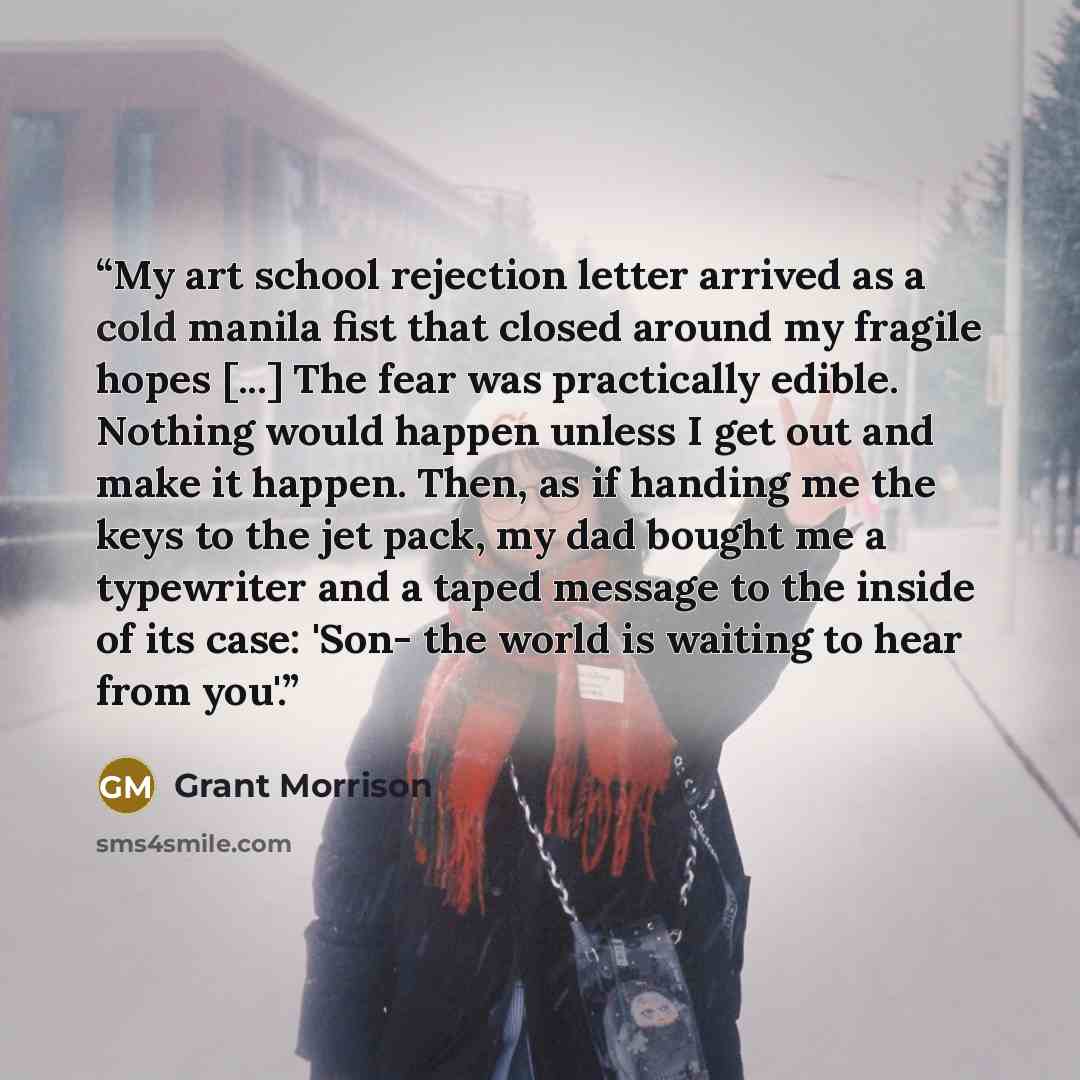 “My art school rejection letter arrived as a cold manila fist that closed around my fragile hopes [...] The fear was practically edible. Nothing would happen unless I get out and make it happen. Then, as if handing me the keys to the jet pack, my dad bought me a typewriter and a taped message to…” quote by Grant Morrison