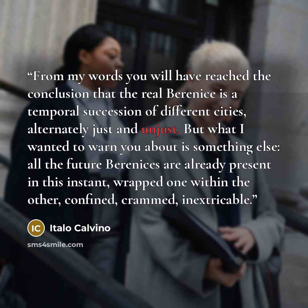 “From my words you will have reached the conclusion that the real Berenice is a temporal succession of different cities, alternately just and unjust. But what I wanted to warn you about is something else: all the future Berenices are already present in this instant, wrapped one within the other…” quote by Italo Calvino