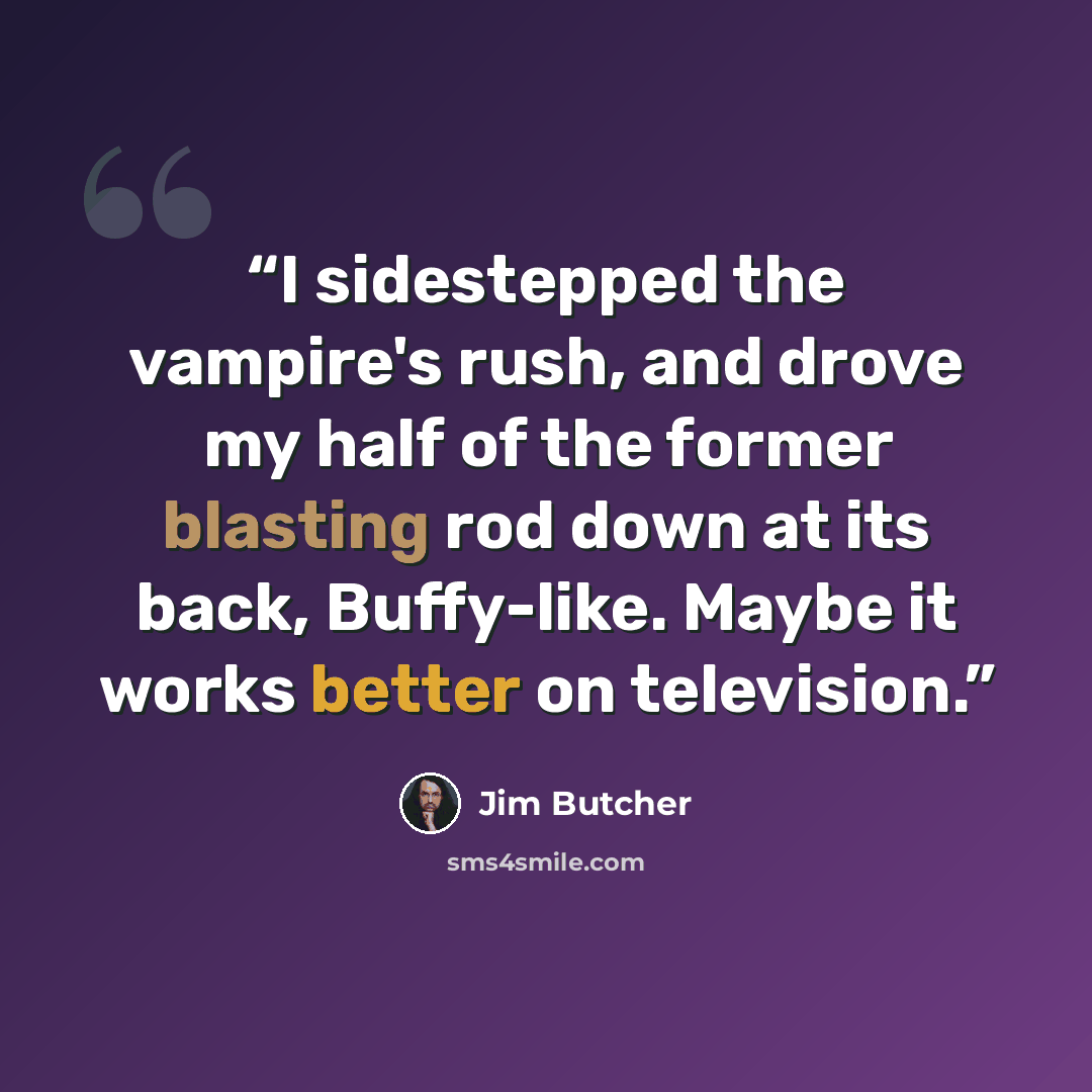 “I sidestepped the vampire's rush, and drove my half of the former blasting rod down at its back, Buffy-like. Maybe it works better on television.” quote by Jim Butcher