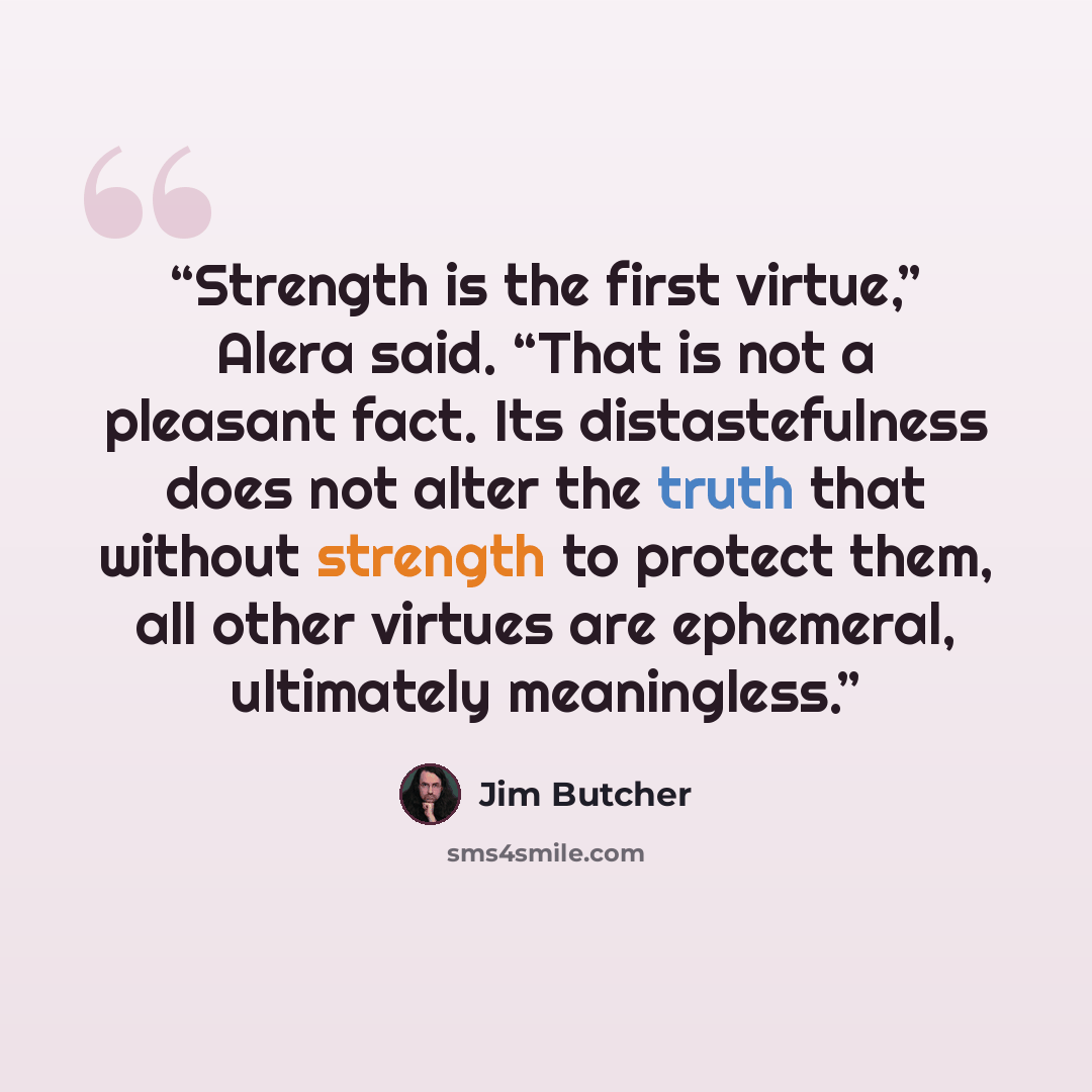 “Strength is the first virtue,” Alera said. “That is not a pleasant fact. Its distastefulness does not alter the truth that without strength to protect them, all other virtues are ephemeral, ultimately meaningless.” quote by Jim Butcher