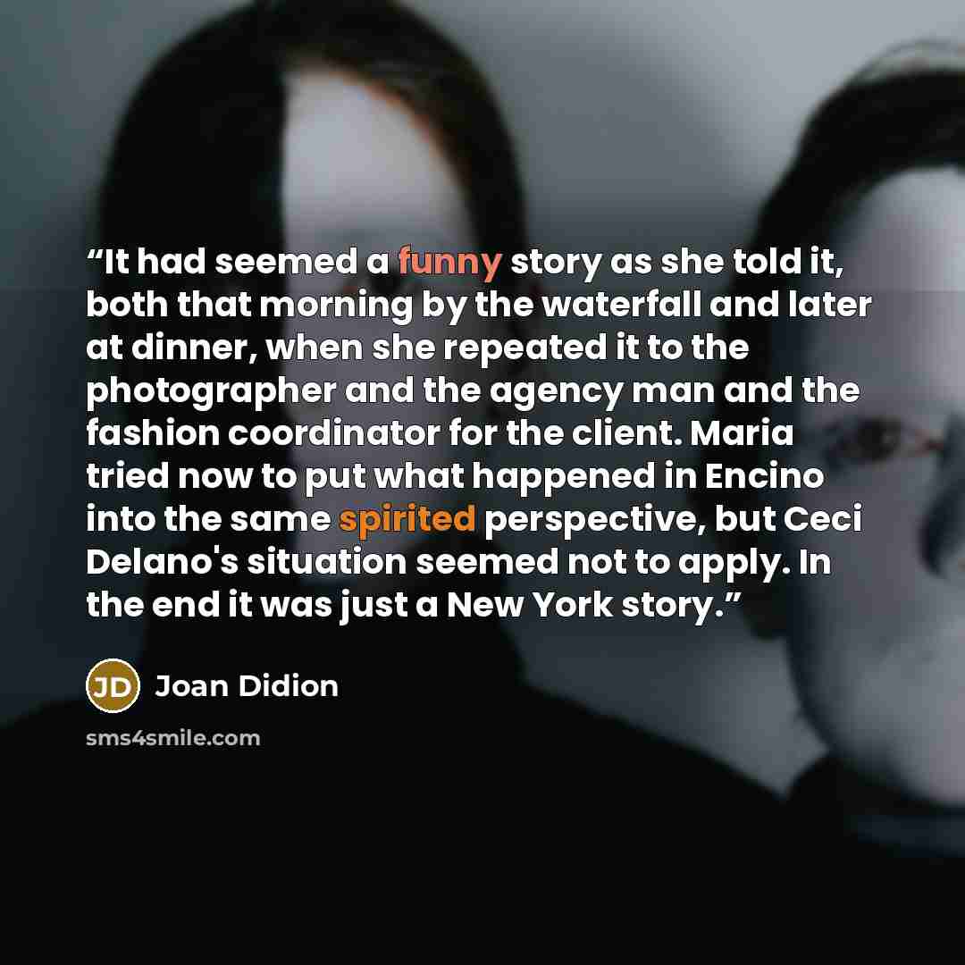 “It had seemed a funny story as she told it, both that morning by the waterfall and later at dinner, when she repeated it to the photographer and the agency man and the fashion coordinator for the client. Maria tried now to put what happened in Encino into the same spirited perspective, but Ceci…” quote by Joan Didion