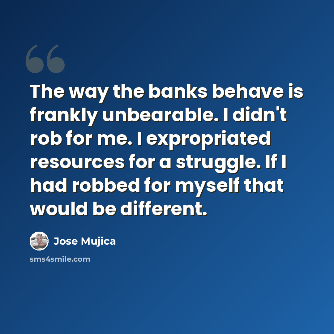 “The way the banks behave is frankly unbearable. I didn't rob for me. I expropriated resources for a struggle. If I had robbed for myself that would be different.” quote by Jose Mujica