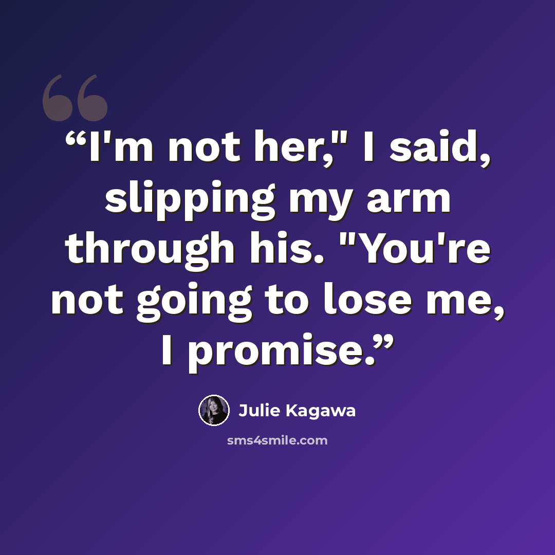 “I'm not her," I said, slipping my arm through his. "You're not going to lose me, I promise.” quote by Julie Kagawa