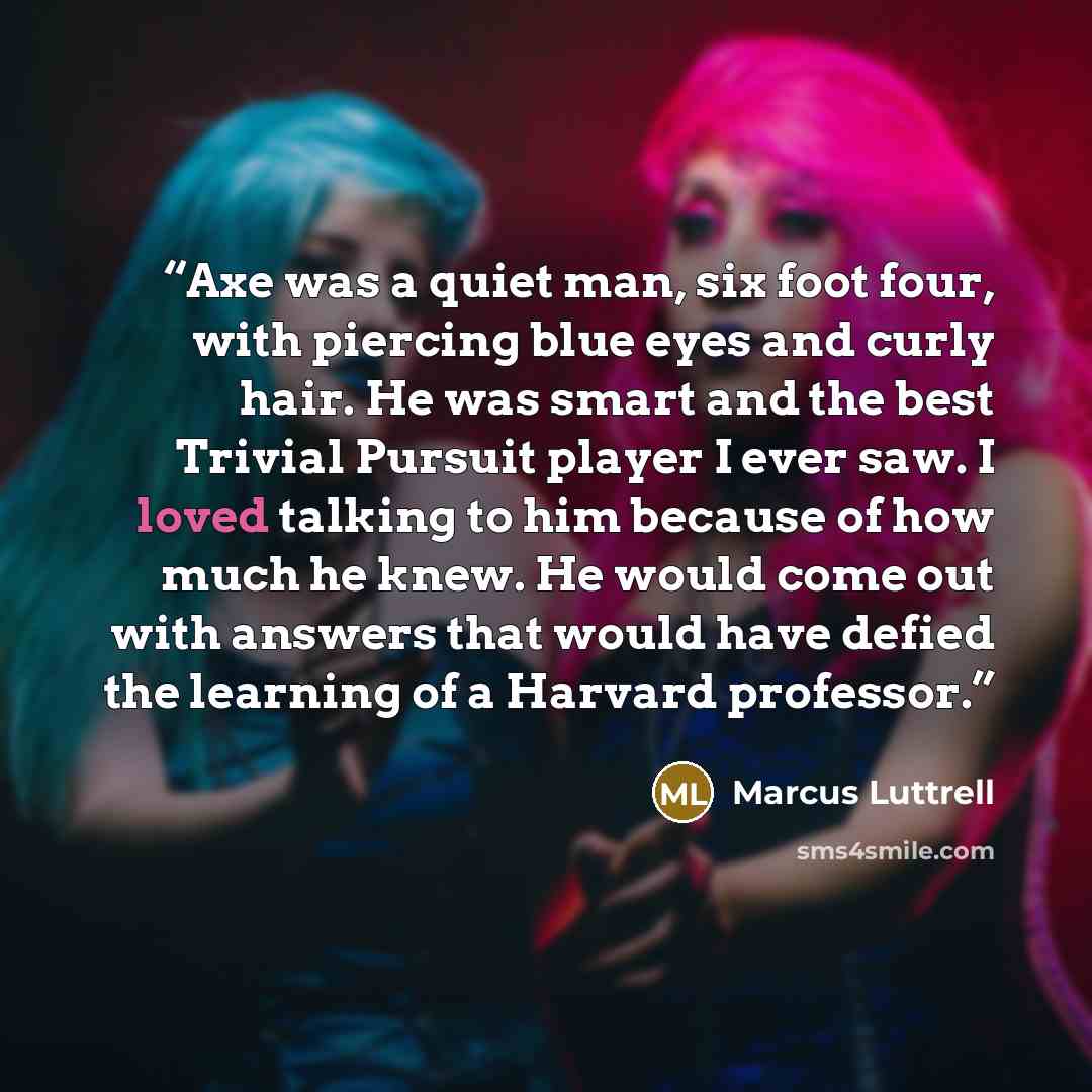 “Axe was a quiet man, six foot four, with piercing blue eyes and curly hair. He was smart and the best Trivial Pursuit player I ever saw. I loved talking to him because of how much he knew. He would come out with answers that would have defied the learning of a Harvard professor.” quote by Marcus Luttrell