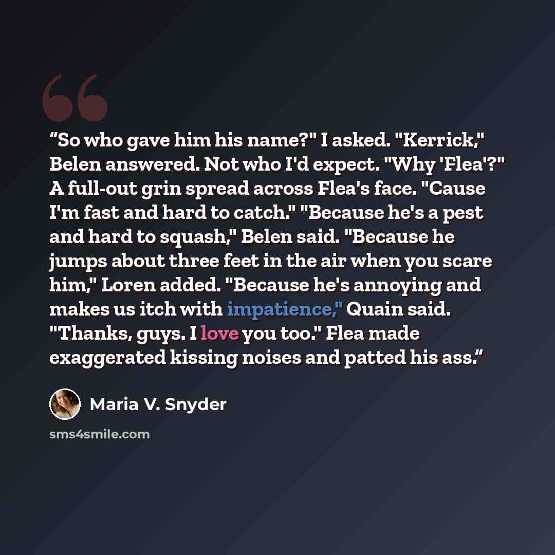 “So who gave him his name?" I asked. "Kerrick," Belen answered. Not who I'd expect. "Why 'Flea'?" A full-out grin spread across Flea's face. "Cause I'm fast and hard to catch." "Because he's a pest and hard to squash," Belen said. "Because he jumps about three feet in the air when you scare him,"…” quote by Maria V. Snyder