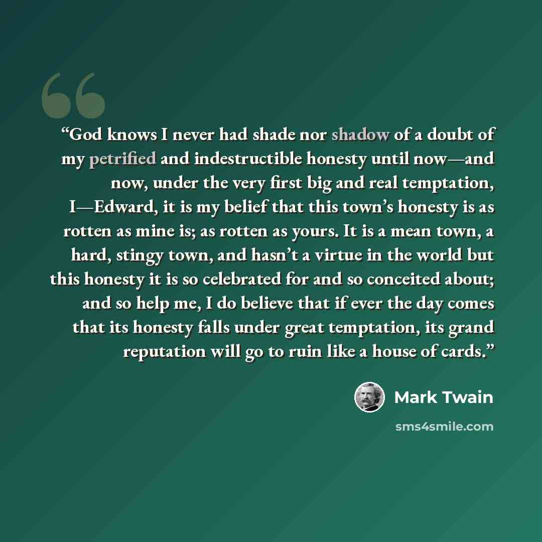 “God knows I never had shade nor shadow of a doubt of my petrified and indestructible honesty until now—and now, under the very first big and real temptation, I—Edward, it is my belief that this town’s honesty is as rotten as mine is; as rotten as yours. It is a mean town, a hard, stingy town, and…” quote by Mark Twain