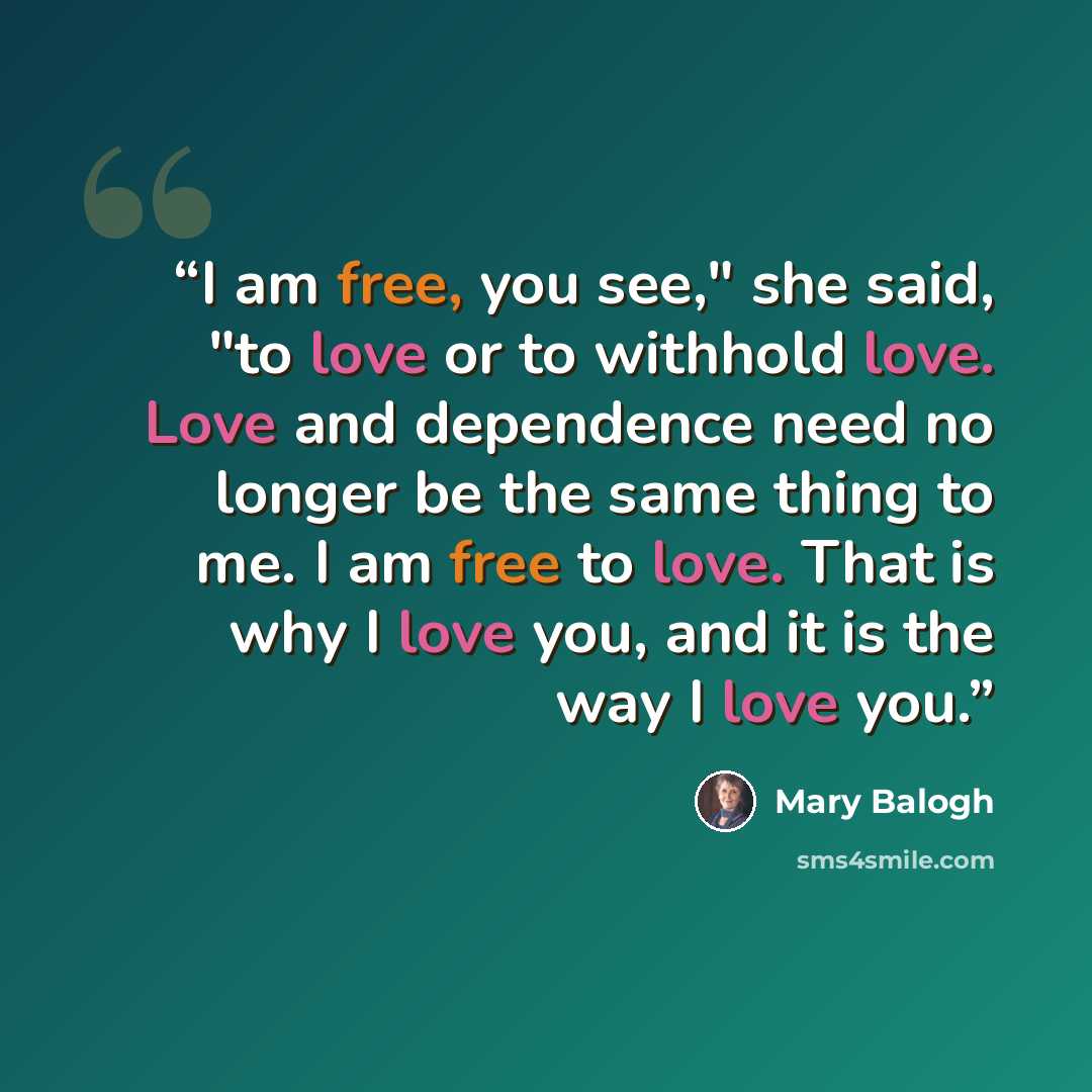 “I am free, you see," she said, "to love or to withhold love. Love and dependence need no longer be the same thing to me. I am free to love. That is why I love you, and it is the way I love you.” quote by Mary Balogh