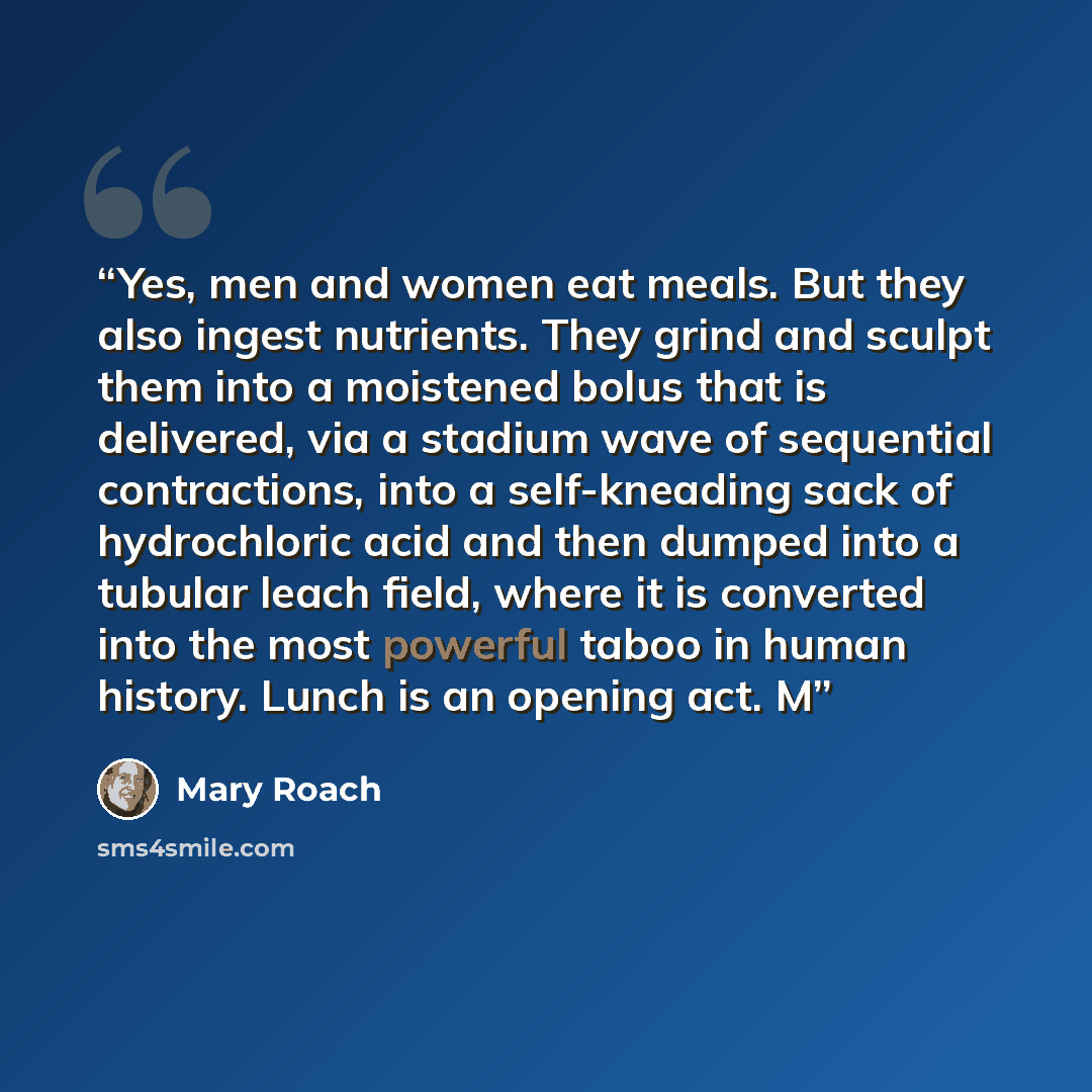 “Yes, men and women eat meals. But they also ingest nutrients. They grind and sculpt them into a moistened bolus that is delivered, via a stadium wave of sequential contractions, into a self-kneading sack of hydrochloric acid and then dumped into a tubular leach field, where it is converted into…” quote by Mary Roach