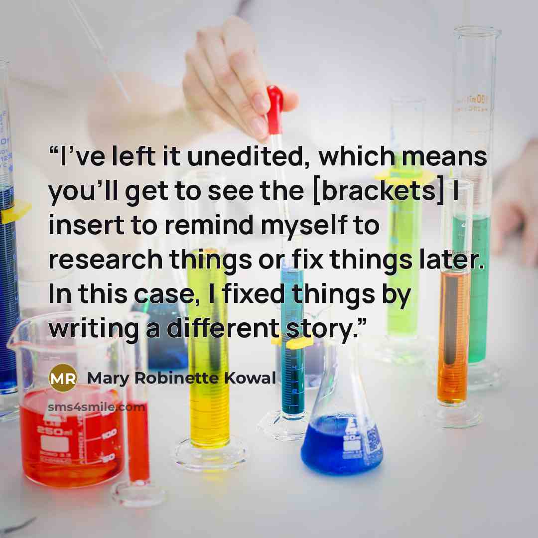 “I've left it unedited, which means you'll get to see the [brackets] I insert to remind myself to research things or fix things later. In this case, I fixed things by writing a different story.” quote by Mary Robinette Kowal