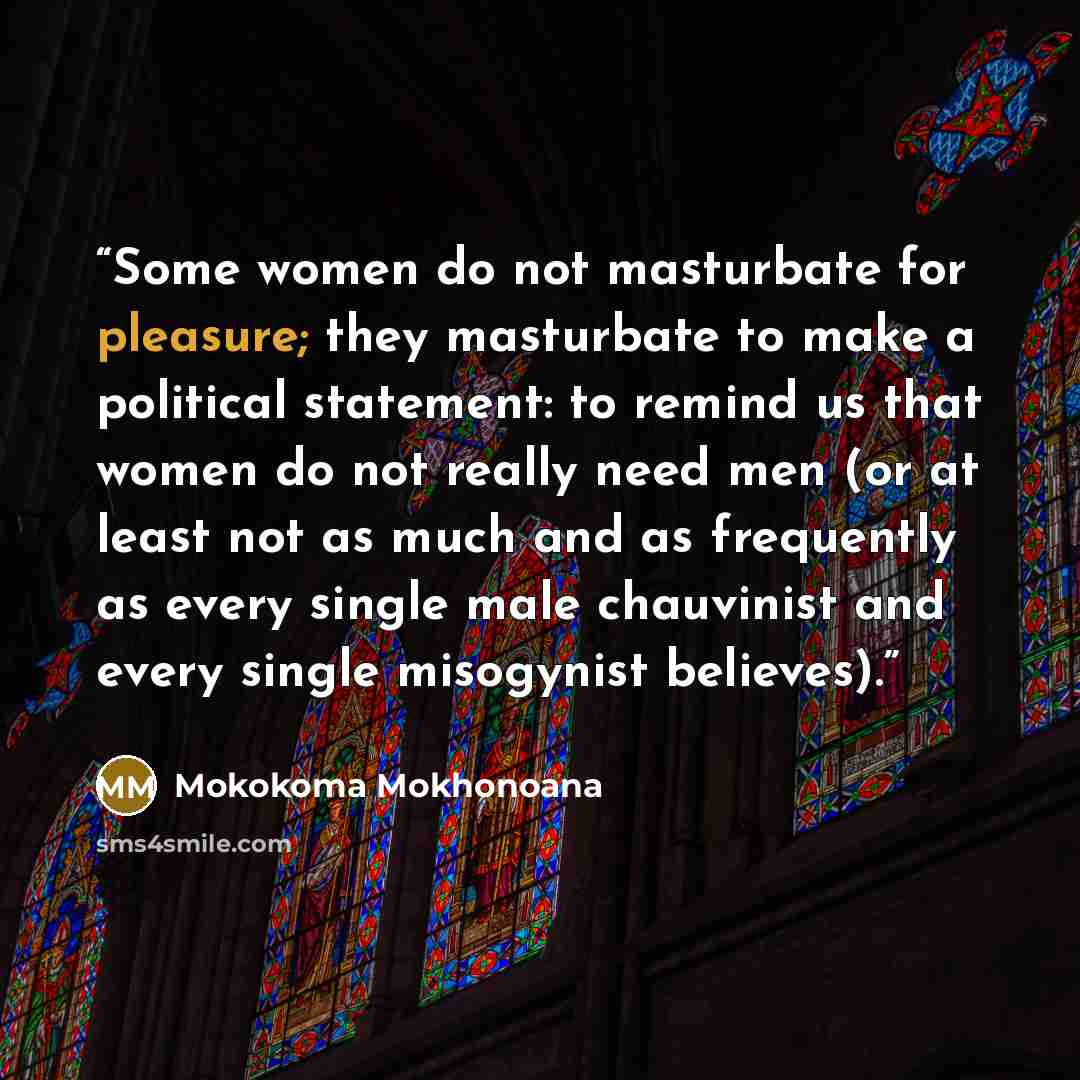 “Some women do not masturbate for pleasure; they masturbate to make a political statement: to remind us that women do not really need men (or at least not as much and as frequently as every single male chauvinist and every single misogynist believes).” quote by Mokokoma Mokhonoana