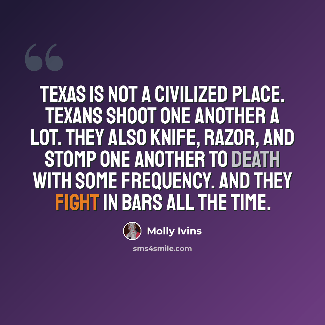 “Texas is not a civilized place. Texans shoot one another a lot. They also knife, razor, and stomp one another to death with some frequency. And they fight in bars all the time.” quote by Molly Ivins