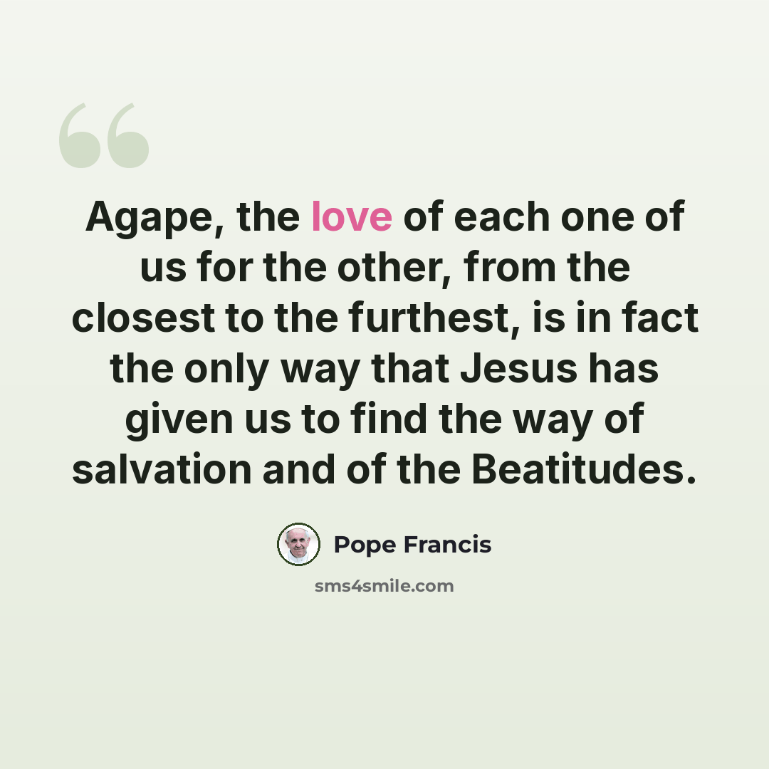 “Agape, the love of each one of us for the other, from the closest to the furthest, is in fact the only way that Jesus has given us to find the way of salvation and of the Beatitudes.” quote by Pope Francis