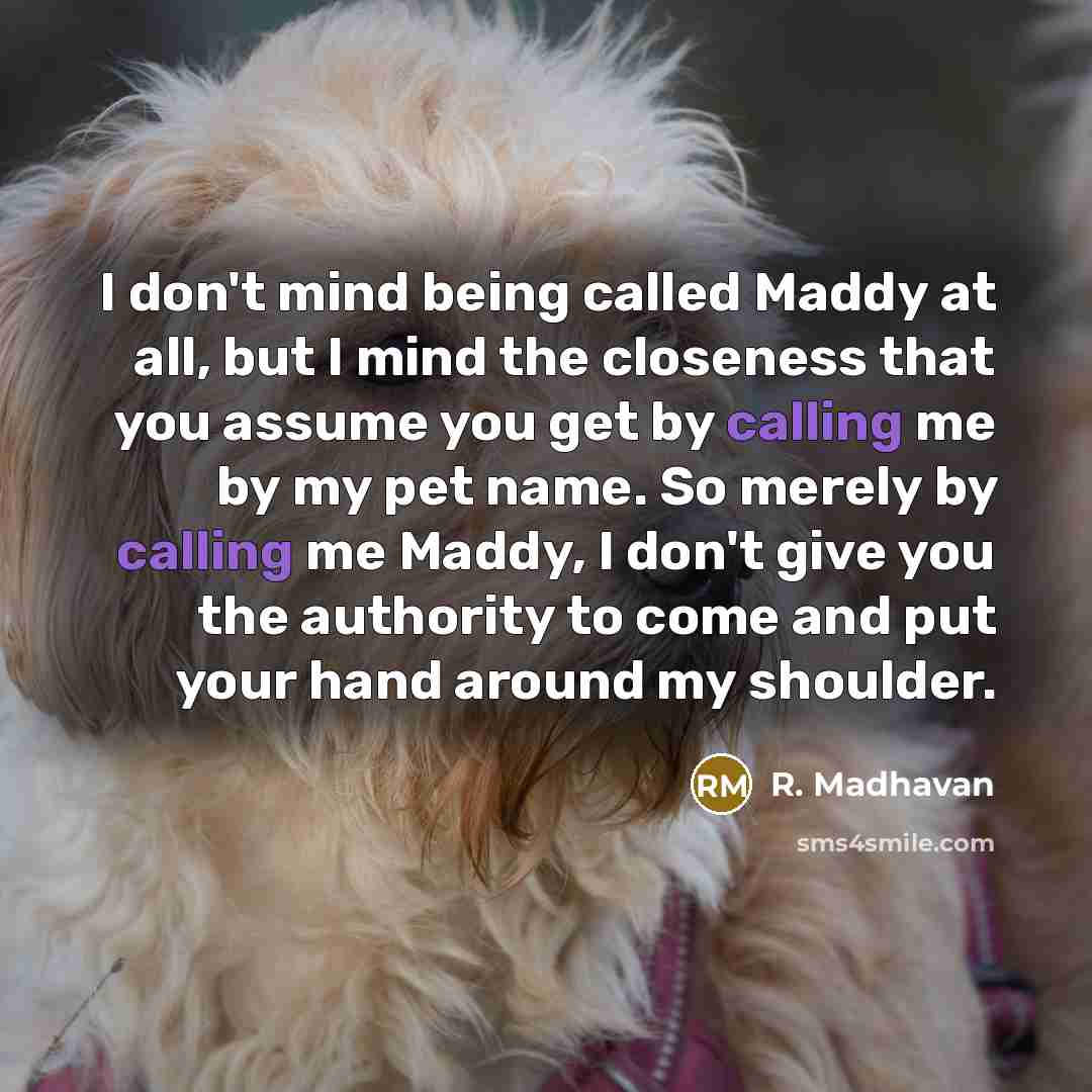 “I don't mind being called Maddy at all, but I mind the closeness that you assume you get by calling me by my pet name. So merely by calling me Maddy, I don't give you the authority to come and put your hand around my shoulder.” quote by R. Madhavan