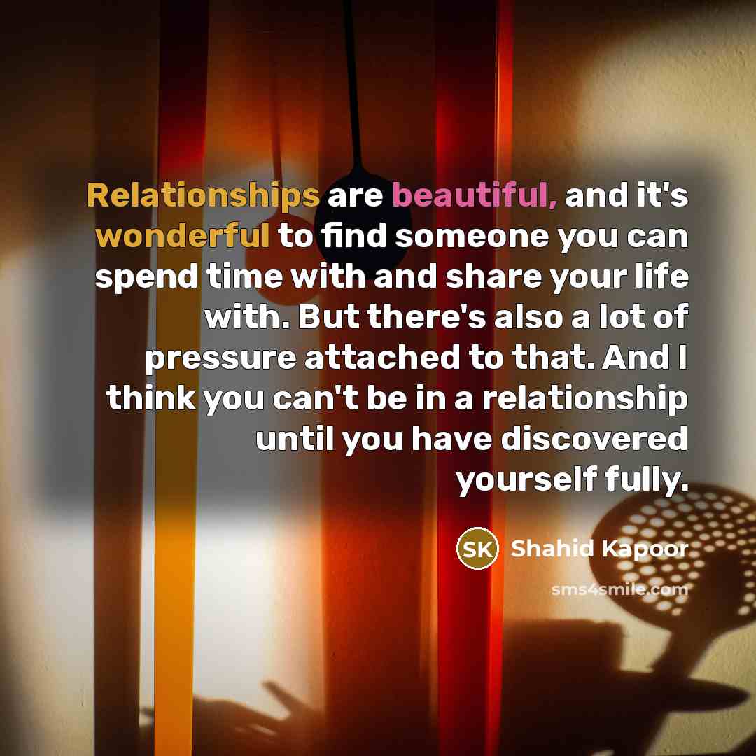 “Relationships are beautiful, and it's wonderful to find someone you can spend time with and share your life with. But there's also a lot of pressure attached to that. And I think you can't be in a relationship until you have discovered yourself fully.” quote by Shahid Kapoor