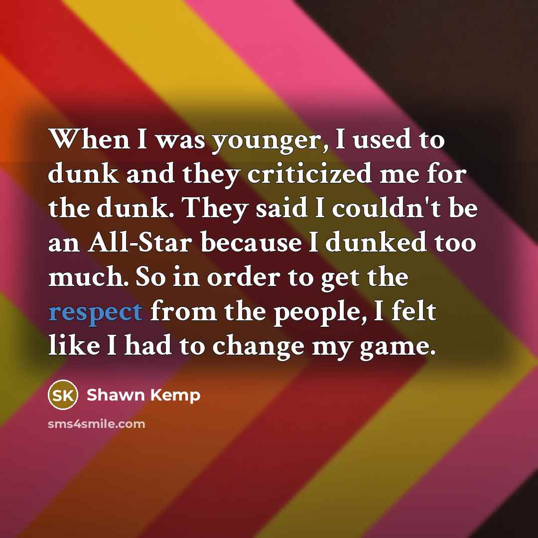 “When I was younger, I used to dunk and they criticized me for the dunk. They said I couldn't be an All-Star because I dunked too much. So in order to get the respect from the people, I felt like I had to change my game.” quote by Shawn Kemp