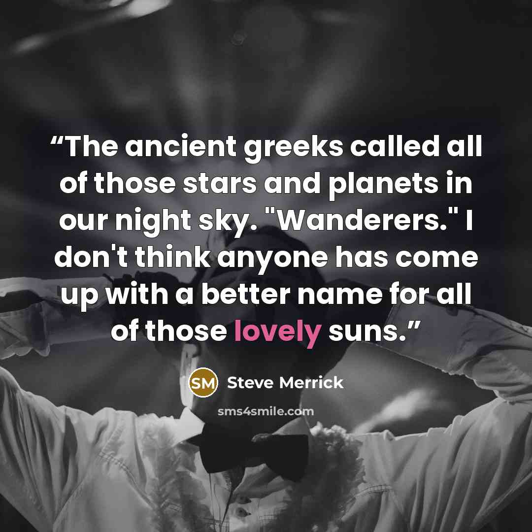 “The ancient greeks called all of those stars and planets in our night sky. "Wanderers." I don't think anyone has come up with a better name for all of those lovely suns.” quote by Steve Merrick