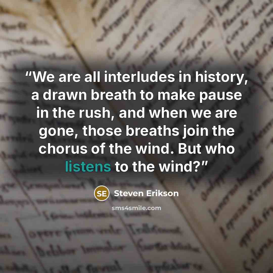 “We are all interludes in history, a drawn breath to make pause in the rush, and when we are gone, those breaths join the chorus of the wind. But who listens to the wind?” quote by Steven Erikson