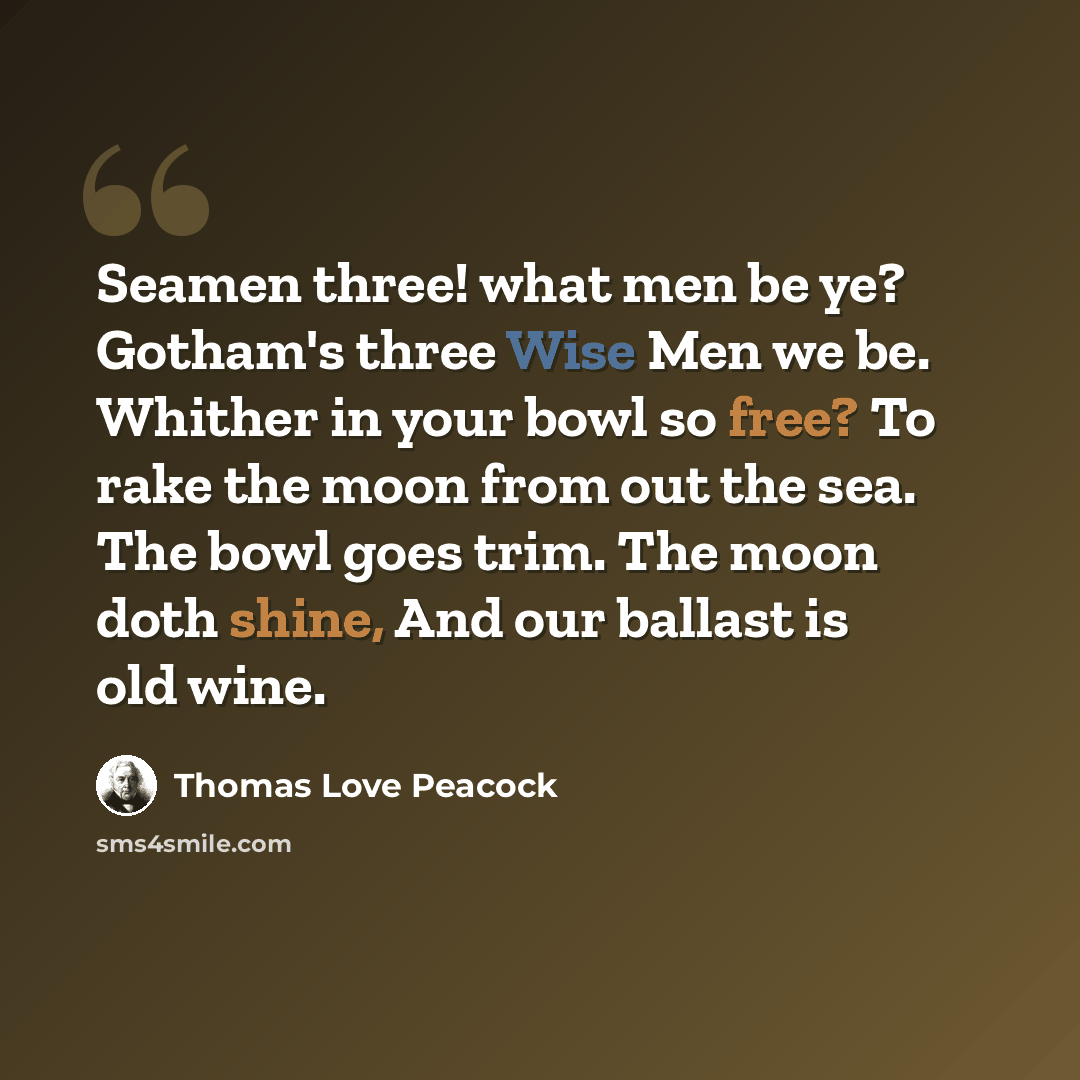 “Seamen three! what men be ye? Gotham's three Wise Men we be. Whither in your bowl so free? To rake the moon from out the sea. The bowl goes trim. The moon doth shine, And our ballast is old wine.” quote by Thomas Love Peacock