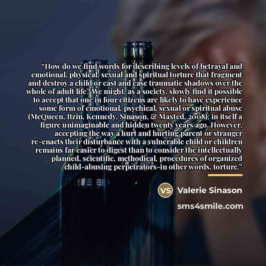 “How do we find words for describing levels of betrayal and emotional, physical, sexual and spiritual torture that fragment and destroy a child or cast and case traumatic shadows over the whole of adult life? We might, as a society, slowly find it possible to accept that one in four citizens are…” quote by Valerie Sinason