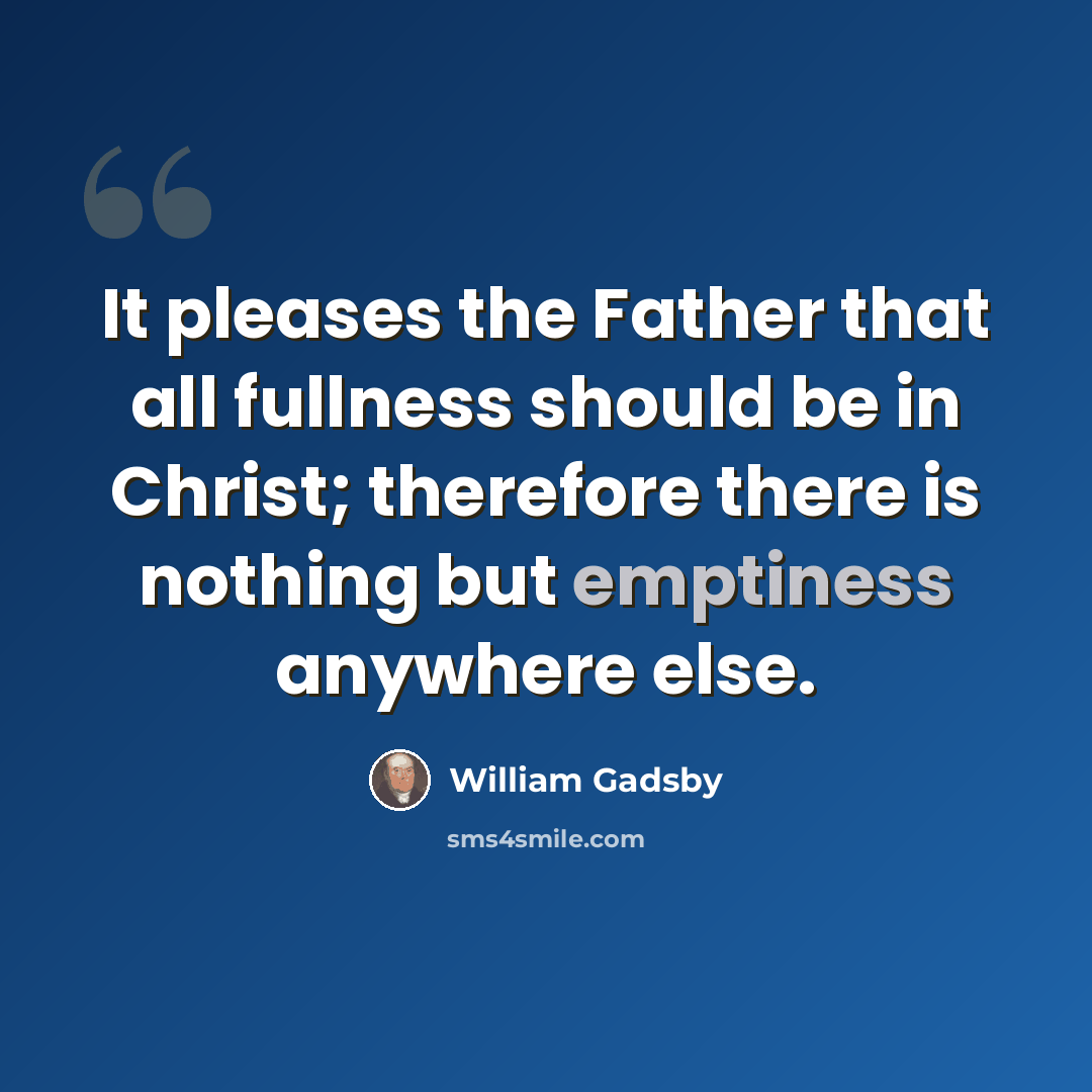 “It pleases the Father that all fullness should be in Christ; therefore there is nothing but emptiness anywhere else.” quote by William Gadsby